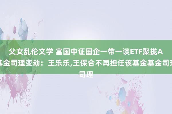 父女乱伦文学 富国中证国企一带一谈ETF聚拢A基金司理变动：王乐乐,王保合不再担任该基金基金司理