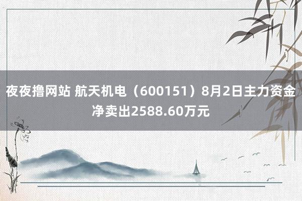 夜夜撸网站 航天机电（600151）8月2日主力资金净卖出2588.60万元