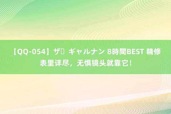 【QQ-054】ザ・ギャルナン 8時間BEST 精修表里详尽,无惧镜头就靠它!