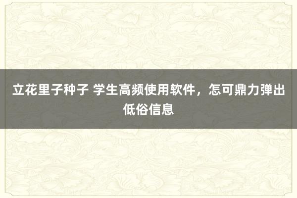 立花里子种子 学生高频使用软件，怎可鼎力弹出低俗信息