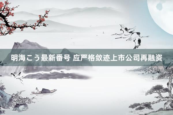 明海こう最新番号 应严格敛迹上市公司再融资
