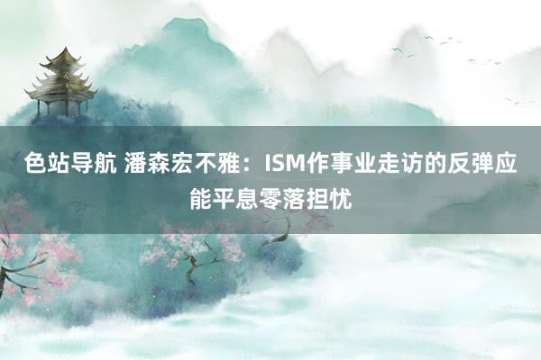 色站导航 潘森宏不雅：ISM作事业走访的反弹应能平息零落担忧