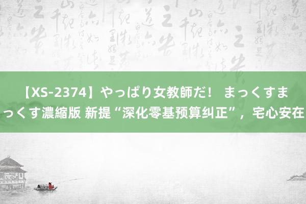 【XS-2374】やっぱり女教師だ！ まっくすまっくす濃縮版 新提“深化零基预算纠正”，宅心安在