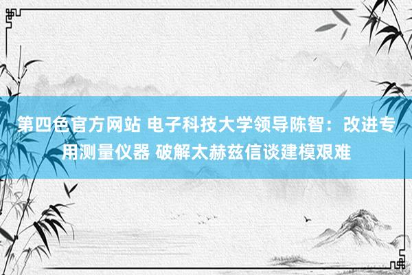 第四色官方网站 电子科技大学领导陈智：改进专用测量仪器 破解太赫兹信谈建模艰难