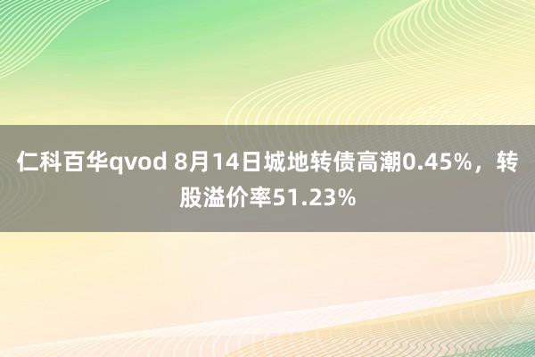 仁科百华qvod 8月14日城地转债高潮0.45%，转股溢价率51.23%