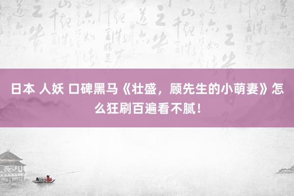日本 人妖 口碑黑马《壮盛，顾先生的小萌妻》怎么狂刷百遍看不腻！