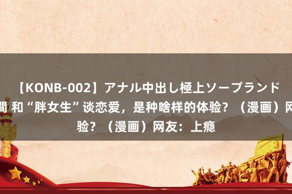 【KONB-002】アナル中出し極上ソープランドBEST4時間 和“胖女生”谈恋爱，是种啥样的体验？（漫画）网友：上瘾