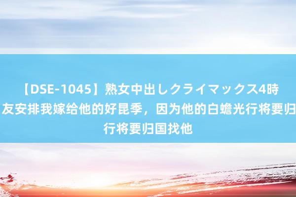 【DSE-1045】熟女中出しクライマックス4時間 4 男友安排我嫁给他的好昆季，因为他的白蟾光行将要归国找他
