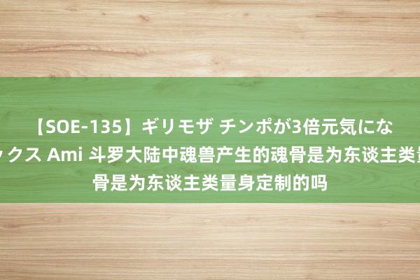 【SOE-135】ギリモザ チンポが3倍元気になる励ましセックス Ami 斗罗大陆中魂兽产生的魂骨是为东谈主类量身定制的吗