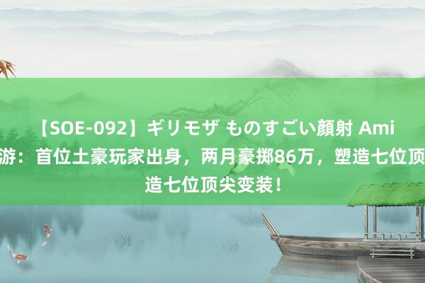 【SOE-092】ギリモザ ものすごい顔射 Ami DNF手游：首位土豪玩家出身，两月豪掷86万，塑造七位顶尖变装！
