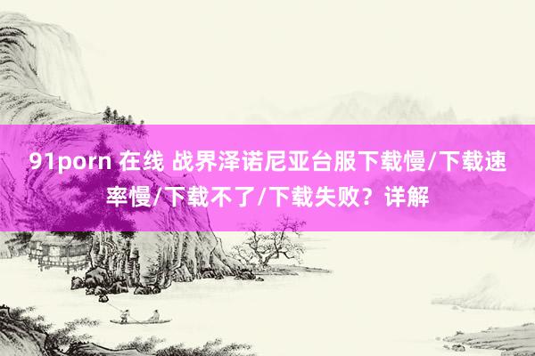 91porn 在线 战界泽诺尼亚台服下载慢/下载速率慢/下载不了/下载失败？详解