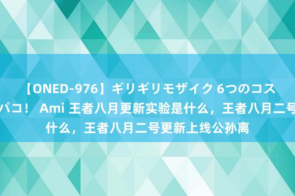 【ONED-976】ギリギリモザイク 6つのコスチュームでパコパコ！ Ami 王者八月更新实验是什么，王者八月二号更新上线公孙离