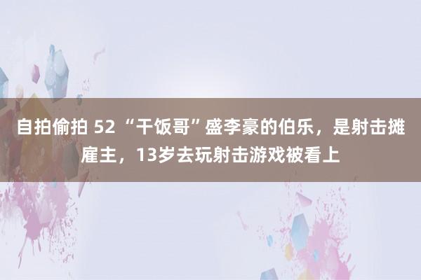 自拍偷拍 52 “干饭哥”盛李豪的伯乐，是射击摊雇主，13岁去玩射击游戏被看上