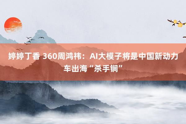 婷婷丁香 360周鸿祎：AI大模子将是中国新动力车出海“杀手锏”