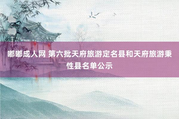 嘟嘟成人网 第六批天府旅游定名县和天府旅游秉性县名单公示