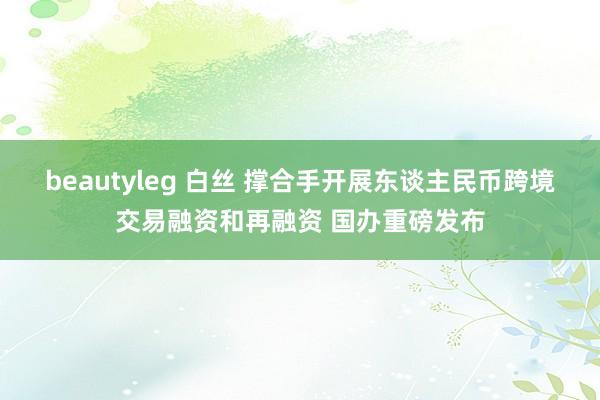 beautyleg 白丝 撑合手开展东谈主民币跨境交易融资和再融资 国办重磅发布