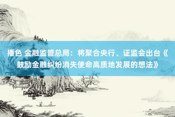 播色 金融监管总局：将聚合央行、证监会出台《鼓励金融纠纷消失使命高质地发展的想法》