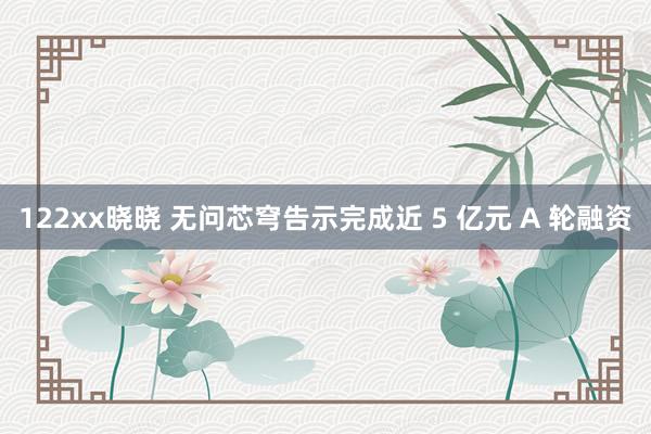 122xx晓晓 无问芯穹告示完成近 5 亿元 A 轮融资