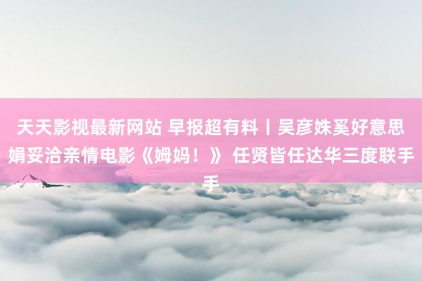 天天影视最新网站 早报超有料丨吴彦姝奚好意思娟妥洽亲情电影《姆妈！》 任贤皆任达华三度联手