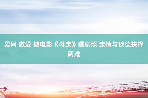 男同 做爱 微电影《母亲》曝剧照 亲情与谈德抉择两难