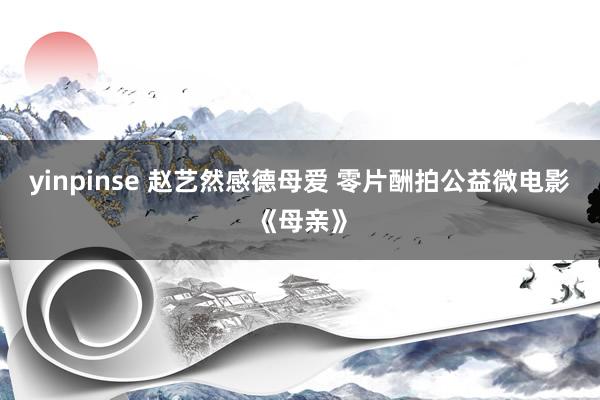 yinpinse 赵艺然感德母爱 零片酬拍公益微电影《母亲》