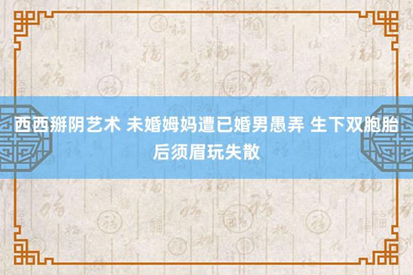 西西掰阴艺术 未婚姆妈遭已婚男愚弄 生下双胞胎后须眉玩失散