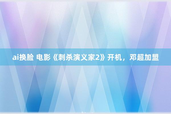 ai换脸 电影《刺杀演义家2》开机，邓超加盟