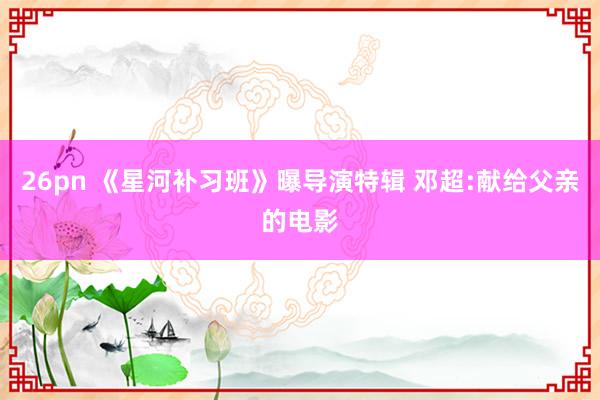 26pn 《星河补习班》曝导演特辑 邓超:献给父亲的电影