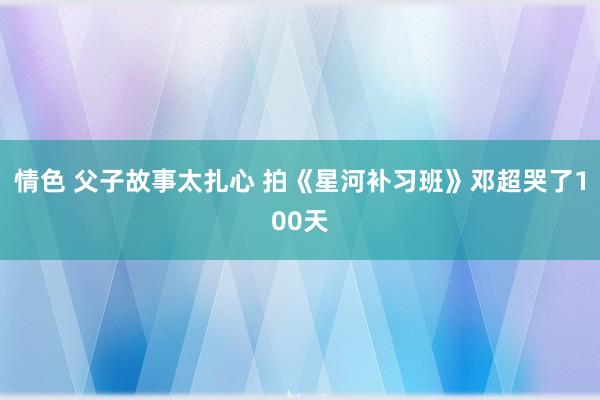 情色 父子故事太扎心 拍《星河补习班》邓超哭了100天