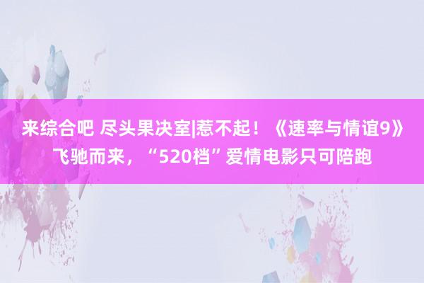 来综合吧 尽头果决室|惹不起！《速率与情谊9》飞驰而来，“520档”爱情电影只可陪跑