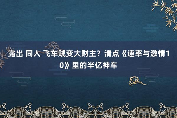 露出 同人 飞车贼变大财主？清点《速率与激情10》里的半亿神车