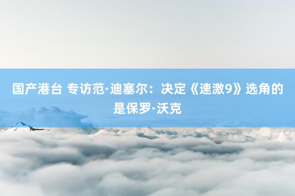 国产港台 专访范·迪塞尔：决定《速激9》选角的是保罗·沃克