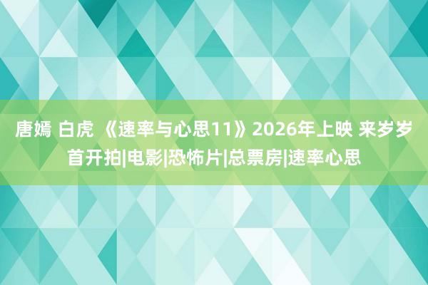 唐嫣 白虎 《速率与心思11》2026年上映 来岁岁首开拍|电影|恐怖片|总票房|速率心思