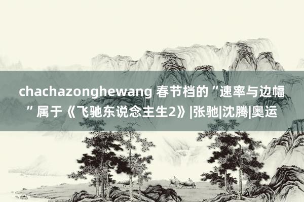 chachazonghewang 春节档的“速率与边幅”属于《飞驰东说念主生2》|张驰|沈腾|奥运