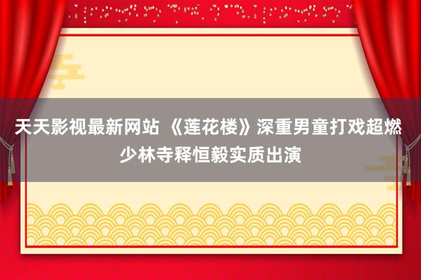 天天影视最新网站 《莲花楼》深重男童打戏超燃 少林寺释恒毅实质出演