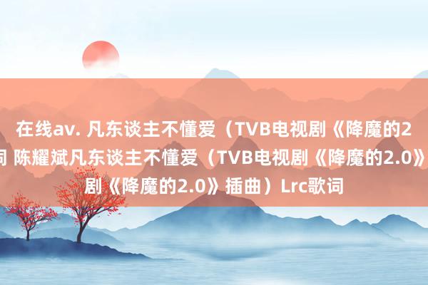 在线av. 凡东谈主不懂爱(TVB电视剧《降魔的2.0》插曲)歌词 陈耀斌凡东谈主不懂爱(TVB电视剧《降魔的2.0》插曲)Lrc歌词