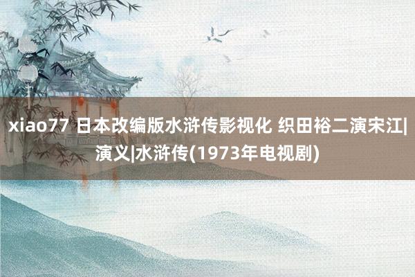 xiao77 日本改编版水浒传影视化 织田裕二演宋江|演义|水浒传(1973年电视剧)