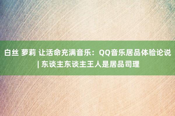 白丝 萝莉 让活命充满音乐：QQ音乐居品体验论说 | 东谈主东谈主王人是居品司理
