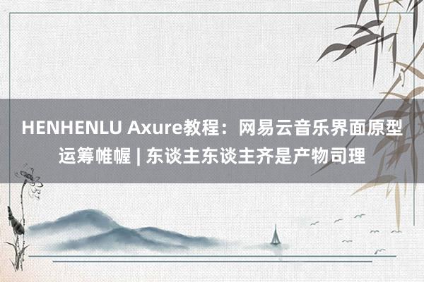 HENHENLU Axure教程：网易云音乐界面原型运筹帷幄 | 东谈主东谈主齐是产物司理
