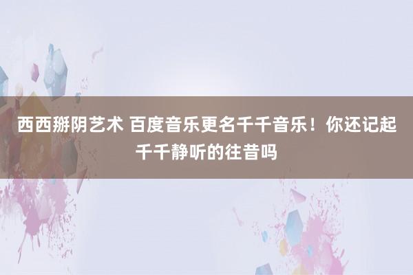 西西掰阴艺术 百度音乐更名千千音乐！你还记起千千静听的往昔吗