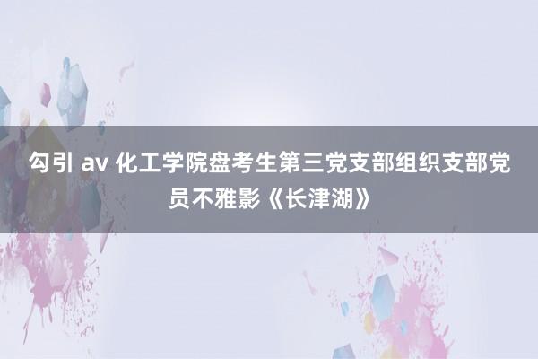 勾引 av 化工学院盘考生第三党支部组织支部党员不雅影《长津湖》