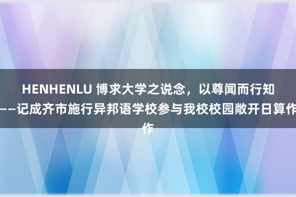 HENHENLU 博求大学之说念，以尊闻而行知——记成齐市施行异邦语学校参与我校校园敞开日算作
