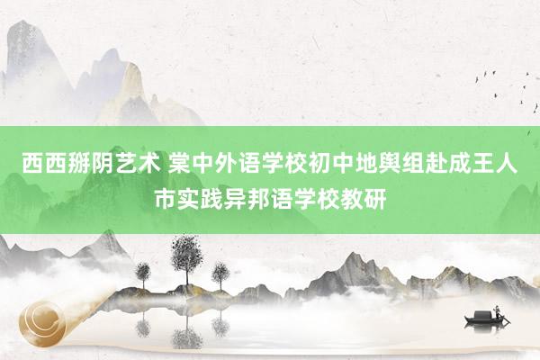 西西掰阴艺术 棠中外语学校初中地舆组赴成王人市实践异邦语学校教研