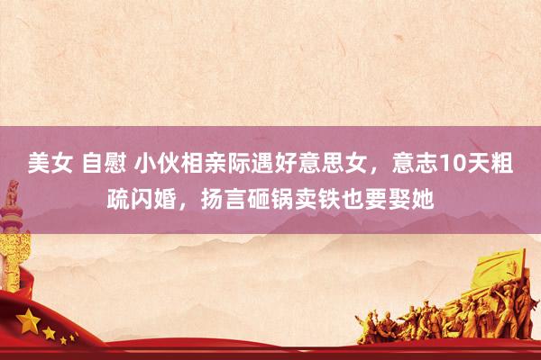 美女 自慰 小伙相亲际遇好意思女，意志10天粗疏闪婚，扬言砸锅卖铁也要娶她