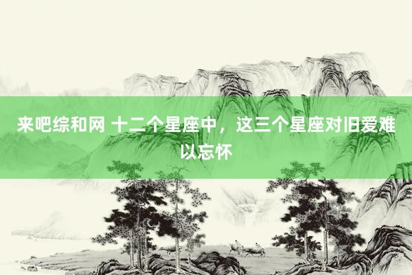 来吧综和网 十二个星座中，这三个星座对旧爱难以忘怀