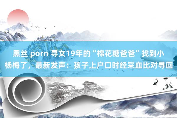 黑丝 porn 寻女19年的“棉花糖爸爸”找到小杨梅了，最新发声：孩子上户口时经采血比对寻回