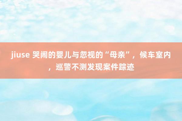 jiuse 哭闹的婴儿与忽视的“母亲”，候车室内，巡警不测发现案件踪迹