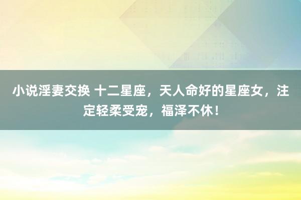 小说淫妻交换 十二星座，天人命好的星座女，注定轻柔受宠，福泽不休！