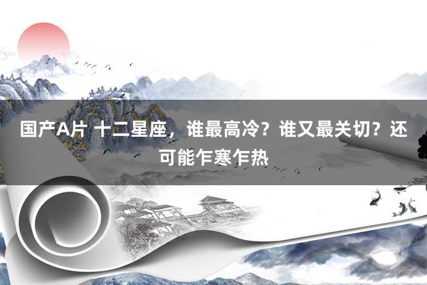 国产A片 十二星座，谁最高冷？谁又最关切？还可能乍寒乍热