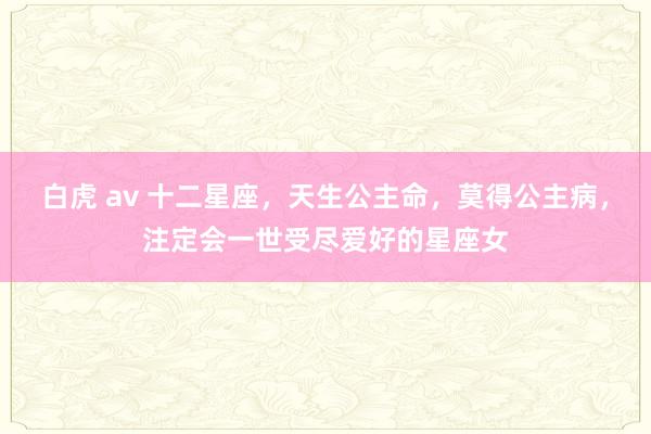 白虎 av 十二星座，天生公主命，莫得公主病，注定会一世受尽爱好的星座女